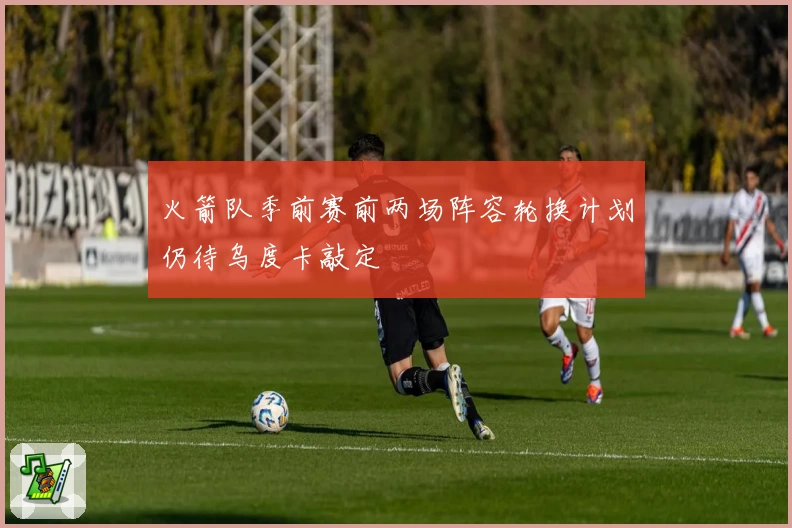 火箭队季前赛前两场阵容轮换计划仍待乌度卡敲定