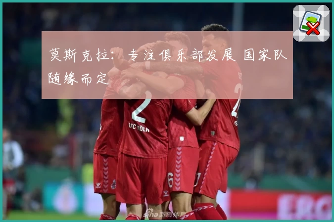 莫斯克拉：专注俱乐部发展 国家队随缘而定