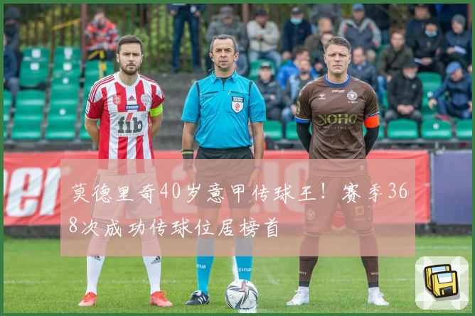 莫德里奇40岁意甲传球王！赛季368次成功传球位居榜首