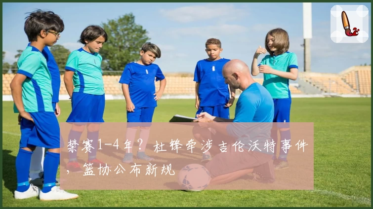 禁赛1-4年？杜锋牵涉吉伦沃特事件，篮协公布新规