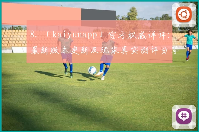 8. 「kaiyunapp」官方权威详评:最新版本更新及玩家真实测评分享