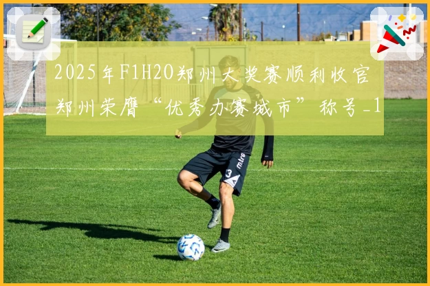 2025年F1H2O郑州大奖赛顺利收官 郑州荣膺“优秀办赛城市”称号_1