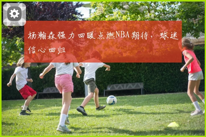 杨瀚森强力回暖点燃NBA期待，球迷信心回归