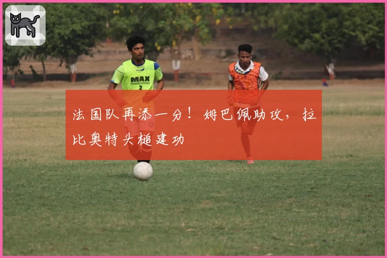 法国队再添一分！姆巴佩助攻，拉比奥特头槌建功