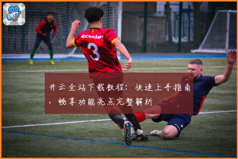 开云全站下载教程：快速上手指南，畅享功能亮点完整解析