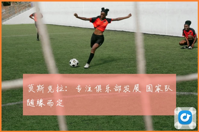 莫斯克拉：专注俱乐部发展 国家队随缘而定