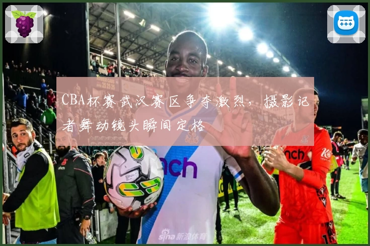 CBA杯赛武汉赛区争夺激烈，摄影记者舞动镜头瞬间定格