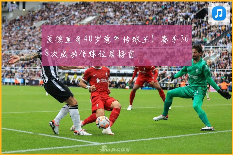 莫德里奇40岁意甲传球王！赛季368次成功传球位居榜首