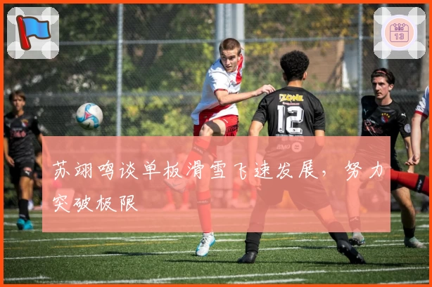 苏翊鸣谈单板滑雪飞速发展，努力突破极限