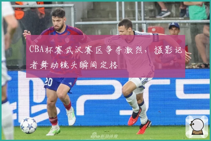 CBA杯赛武汉赛区争夺激烈，摄影记者舞动镜头瞬间定格