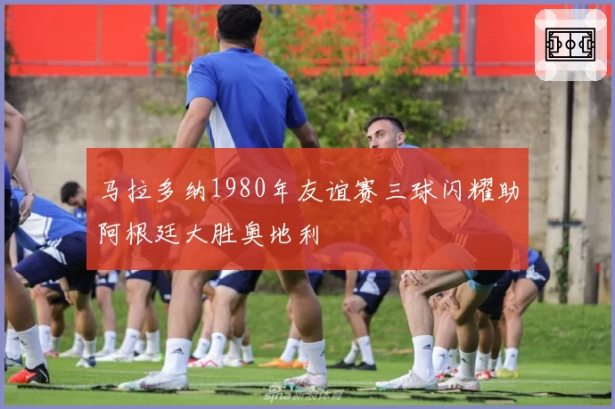 马拉多纳1980年友谊赛三球闪耀助阿根廷大胜奥地利