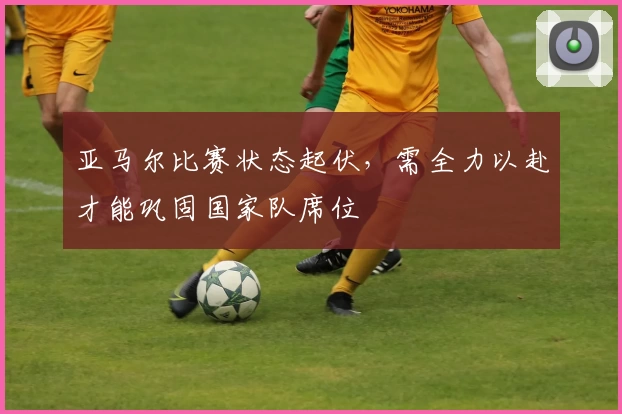 亚马尔比赛状态起伏，需全力以赴才能巩固国家队席位