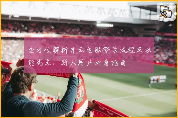 全方位解析开云电脑登录流程及功能亮点，新人用户必看指南